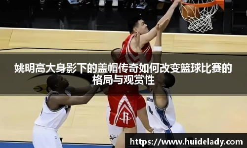 姚明高大身影下的盖帽传奇如何改变篮球比赛的格局与观赏性